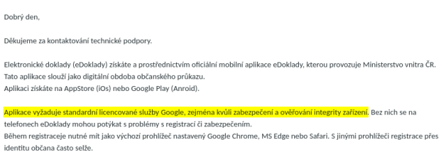 Dobrý den,<br><br><br><br>Děkujeme za kontaktování technické podpory.<br><br><br><br>Elektronické doklady (eDoklady) získáte a prostřednictvím oficiální mobilní aplikace eDoklady, kterou provozuje Ministerstvo vnitra ČR. Tato aplikace slouží jako digitální obdoba občanského průkazu.<br><br>Aplikaci získáte na AppStore (iOs) nebo Google Play (Anroid).<br><br><br><br><b>Aplikace vyžaduje standardní licencované služby Google, zejména kvůli zabezpečení a ověřování integrity zařízení</b>. Bez nich se na telefonech eDoklady mohou potýkat s problémy s registrací či zabezpečením.<br><br>Během registraceje nutné mít jako výchozí prohlížeč nastavený Google Chrome, MS Edge nebo Safari. S jinými prohlížeči registrace přes identitu občana často selže.